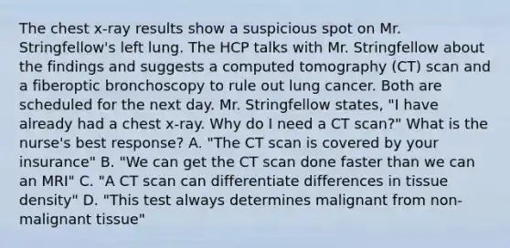 The chest x-ray results show a suspicious spot on Mr. Stringfellow's left lung. The HCP talks with Mr. Stringfellow about the findings and suggests a computed tomography (CT) scan and a fiberoptic bronchoscopy to rule out lung cancer. Both are scheduled for the next day. Mr. Stringfellow states, "I have already had a chest x-ray. Why do I need a CT scan?" What is the nurse's best response? A. "The CT scan is covered by your insurance" B. "We can get the CT scan done faster than we can an MRI" C. "A CT scan can differentiate differences in tissue density" D. "This test always determines malignant from non-malignant tissue"