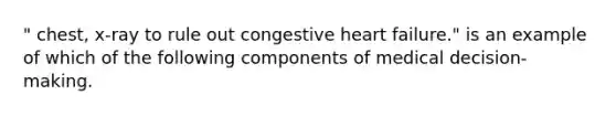 " chest, x-ray to rule out congestive heart failure." is an example of which of the following components of medical decision-making.