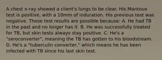 A chest x-ray showed a client's lungs to be clear. His Mantoux test is positive, with a 10mm of induration. His previous test was negative. These test results are possible because: A. He had TB in the past and no longer has it. B. He was successfully treated for TB, but skin tests always stay positive. C. He's a "seroconverter", meaning the TB has gotten to his bloodstream. D. He's a "tuberculin converter," which means he has been infected with TB since his last skin test.