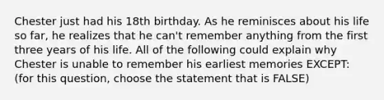 Chester just had his 18th birthday. As he reminisces about his life so far, he realizes that he can't remember anything from the first three years of his life. All of the following could explain why Chester is unable to remember his earliest memories EXCEPT: (for this question, choose the statement that is FALSE)