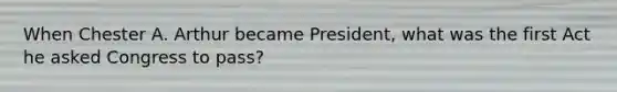 When Chester A. Arthur became President, what was the first Act he asked Congress to pass?