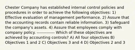 Chester Company has established internal control policies and procedures in order to achieve the following objectives: 1) Effective evaluation of management performance. 2) Assure that the accounting records contain reliable information. 3) Safeguard the company's assets. 4) Assure that employees comply with company policy. ------------- Which of these objectives are achieved by accounting controls? A) All four objectives B) Objectives 1 and 2 C) Objectives 3 and 4 D) Objectives 2 and 3