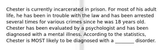 Chester is currently incarcerated in prison. For most of his adult life, he has been in trouble with the law and has been arrested several times for various crimes since he was 18 years old. Chester has been evaluated by a psychologist and has been diagnosed with a mental illness. According to the statistics, Chester is MOST likely to be diagnosed with a ________ disorder.