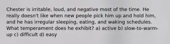 Chester is irritable, loud, and negative most of the time. He really doesn't like when new people pick him up and hold him, and he has irregular sleeping, eating, and waking schedules. What temperament does he exhibit? a) active b) slow-to-warm-up c) difficult d) easy