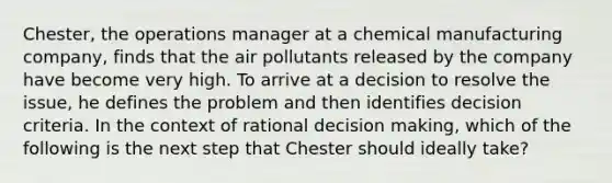 Chester, the operations manager at a chemical manufacturing company, finds that the air pollutants released by the company have become very high. To arrive at a decision to resolve the issue, he defines the problem and then identifies decision criteria. In the context of rational decision making, which of the following is the next step that Chester should ideally take?