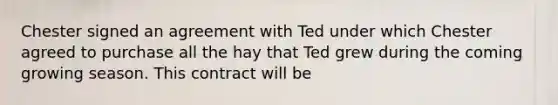 Chester signed an agreement with Ted under which Chester agreed to purchase all the hay that Ted grew during the coming growing season. This contract will be