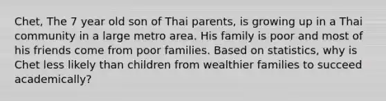 Chet, The 7 year old son of Thai parents, is growing up in a Thai community in a large metro area. His family is poor and most of his friends come from poor families. Based on statistics, why is Chet less likely than children from wealthier families to succeed academically?