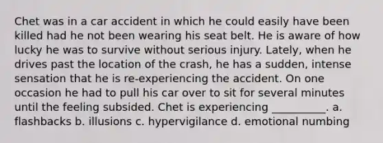 Chet was in a car accident in which he could easily have been killed had he not been wearing his seat belt. He is aware of how lucky he was to survive without serious injury. Lately, when he drives past the location of the crash, he has a sudden, intense sensation that he is re-experiencing the accident. On one occasion he had to pull his car over to sit for several minutes until the feeling subsided. Chet is experiencing __________. a. flashbacks b. illusions c. hypervigilance d. emotional numbing