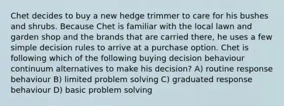 Chet decides to buy a new hedge trimmer to care for his bushes and shrubs. Because Chet is familiar with the local lawn and garden shop and the brands that are carried there, he uses a few simple decision rules to arrive at a purchase option. Chet is following which of the following buying decision behaviour continuum alternatives to make his decision? A) routine response behaviour B) limited problem solving C) graduated response behaviour D) basic problem solving