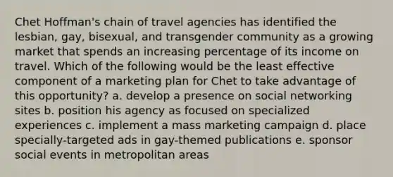 Chet Hoffman's chain of travel agencies has identified the lesbian, gay, bisexual, and transgender community as a growing market that spends an increasing percentage of its income on travel. Which of the following would be the least effective component of a marketing plan for Chet to take advantage of this opportunity? a. develop a presence on social networking sites b. position his agency as focused on specialized experiences c. implement a mass marketing campaign d. place specially-targeted ads in gay-themed publications e. sponsor social events in metropolitan areas