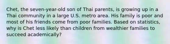 Chet, the seven-year-old son of Thai parents, is growing up in a Thai community in a large U.S. metro area. His family is poor and most of his friends come from poor families. Based on statistics, why is Chet less likely than children from wealthier families to succeed academically?