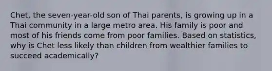 Chet, the seven-year-old son of Thai parents, is growing up in a Thai community in a large metro area. His family is poor and most of his friends come from poor families. Based on statistics, why is Chet less likely than children from wealthier families to succeed academically?