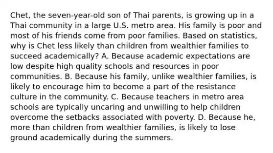 Chet, the seven-year-old son of Thai parents, is growing up in a Thai community in a large U.S. metro area. His family is poor and most of his friends come from poor families. Based on statistics, why is Chet less likely than children from wealthier families to succeed academically? A. Because academic expectations are low despite high quality schools and resources in poor communities. B. Because his family, unlike wealthier families, is likely to encourage him to become a part of the resistance culture in the community. C. Because teachers in metro area schools are typically uncaring and unwilling to help children overcome the setbacks associated with poverty. D. Because he, more than children from wealthier families, is likely to lose ground academically during the summers.