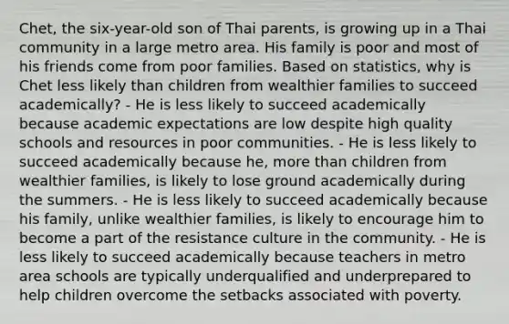 Chet, the six-year-old son of Thai parents, is growing up in a Thai community in a large metro area. His family is poor and most of his friends come from poor families. Based on statistics, why is Chet less likely than children from wealthier families to succeed academically? - He is less likely to succeed academically because academic expectations are low despite high quality schools and resources in poor communities. - He is less likely to succeed academically because he, more than children from wealthier families, is likely to lose ground academically during the summers. - He is less likely to succeed academically because his family, unlike wealthier families, is likely to encourage him to become a part of the resistance culture in the community. - He is less likely to succeed academically because teachers in metro area schools are typically underqualified and underprepared to help children overcome the setbacks associated with poverty.