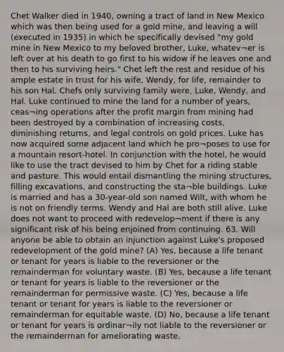 Chet Walker died in 1940, owning a tract of land in New Mexico which was then being used for a gold mine, and leaving a will (executed in 1935) in which he specifically devised "my gold mine in New Mexico to my beloved brother, Luke, whatev¬er is left over at his death to go first to his widow if he leaves one and then to his surviving heirs." Chet left the rest and residue of his ample estate in trust for his wife, Wendy, for life, remainder to his son Hal. Chefs only surviving family were, Luke, Wendy, and Hal. Luke continued to mine the land for a number of years, ceas¬ing operations after the profit margin from mining had been destroyed by a combination of increasing costs, diminishing returns, and legal controls on gold prices. Luke has now acquired some adjacent land which he pro¬poses to use for a mountain resort-hotel. In conjunction with the hotel, he would like to use the tract devised to him by Chet for a riding stable and pasture. This would entail dismantling the mining structures, filling excavations, and constructing the sta¬ble buildings. Luke is married and has a 30-year-old son named Wilt, with whom he is not on friendly terms. Wendy and Hal are both still alive. Luke does not want to proceed with redevelop¬ment if there is any significant risk of his being enjoined from continuing. 63. Will anyone be able to obtain an injunction against Luke's proposed redevelopment of the gold mine? (A) Yes, because a life tenant or tenant for years is liable to the reversioner or the remainderman for voluntary waste. (B) Yes, because a life tenant or tenant for years is liable to the reversioner or the remainderman for permissive waste. (C) Yes, because a life tenant or tenant for years is liable to the reversioner or remainderman for equitable waste. (D) No, because a life tenant or tenant for years is ordinar¬ily not liable to the reversioner or the remainderman for ameliorating waste.