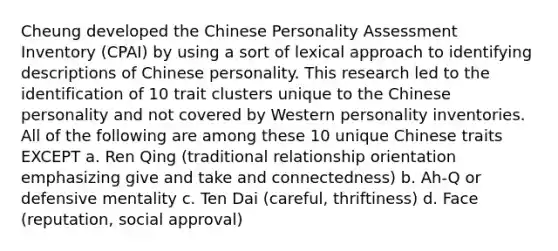 Cheung developed the Chinese Personality Assessment Inventory (CPAI) by using a sort of lexical approach to identifying descriptions of Chinese personality. This research led to the identification of 10 trait clusters unique to the Chinese personality and not covered by Western personality inventories. All of the following are among these 10 unique Chinese traits EXCEPT a. Ren Qing (traditional relationship orientation emphasizing give and take and connectedness) b. Ah-Q or defensive mentality c. Ten Dai (careful, thriftiness) d. Face (reputation, social approval)