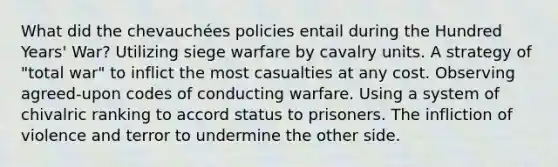 What did the chevauchées policies entail during the Hundred Years' War? Utilizing siege warfare by cavalry units. A strategy of "total war" to inflict the most casualties at any cost. Observing agreed-upon codes of conducting warfare. Using a system of chivalric ranking to accord status to prisoners. The infliction of violence and terror to undermine the other side.