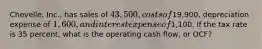 Chevelle, Inc., has sales of 43,500, costs of19,900, depreciation expense of 1,600, and interest expense of1,100. If the tax rate is 35 percent, what is the operating cash flow, or OCF?