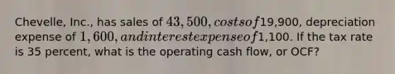 Chevelle, Inc., has sales of 43,500, costs of19,900, depreciation expense of 1,600, and interest expense of1,100. If the tax rate is 35 percent, what is the operating cash flow, or OCF?