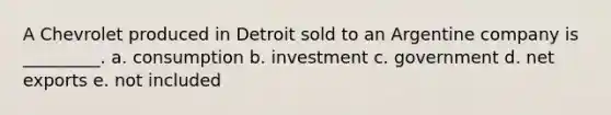 A Chevrolet produced in Detroit sold to an Argentine company is _________. a. consumption b. investment c. government d. net exports e. not included