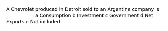 A Chevrolet produced in Detroit sold to an Argentine company is ___________. a Consumption b Investment c Government d Net Exports e Not included