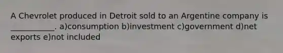 A Chevrolet produced in Detroit sold to an Argentine company is ___________. a)consumption b)investment c)government d)net exports e)not included