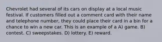 Chevrolet had several of its cars on display at a local music festival. If customers filled out a comment card with their name and telephone number, they could place their card in a bin for a chance to win a new car. This is an example of a A) game. B) contest. C) sweepstakes. D) lottery. E) reward.