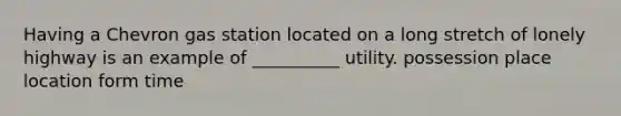 Having a Chevron gas station located on a long stretch of lonely highway is an example of __________ utility. possession place location form time