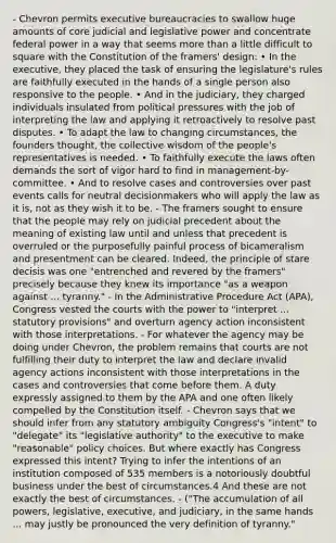 - Chevron permits executive bureaucracies to swallow huge amounts of core judicial and legislative power and concentrate federal power in a way that seems more than a little difficult to square with the Constitution of the framers' design: • In the executive, they placed the task of ensuring the legislature's rules are faithfully executed in the hands of a single person also responsive to the people. • And in the judiciary, they charged individuals insulated from political pressures with the job of interpreting the law and applying it retroactively to resolve past disputes. • To adapt the law to changing circumstances, the founders thought, the collective wisdom of the people's representatives is needed. • To faithfully execute the laws often demands the sort of vigor hard to find in management-by-committee. • And to resolve cases and controversies over past events calls for neutral decisionmakers who will apply the law as it is, not as they wish it to be. - The framers sought to ensure that the people may rely on judicial precedent about the meaning of existing law until and unless that precedent is overruled or the purposefully painful process of bicameralism and presentment can be cleared. Indeed, the principle of stare decisis was one "entrenched and revered by the framers" precisely because they knew its importance "as a weapon against ... tyranny." - In the Administrative Procedure Act (APA), Congress vested the courts with the power to "interpret ... statutory provisions" and overturn agency action inconsistent with those interpretations. - For whatever the agency may be doing under Chevron, the problem remains that courts are not fulfilling their duty to interpret the law and declare invalid agency actions inconsistent with those interpretations in the cases and controversies that come before them. A duty expressly assigned to them by the APA and one often likely compelled by the Constitution itself. - Chevron says that we should infer from any statutory ambiguity Congress's "intent" to "delegate" its "legislative authority" to the executive to make "reasonable" policy choices. But where exactly has Congress expressed this intent? Trying to infer the intentions of an institution composed of 535 members is a notoriously doubtful business under the best of circumstances.4 And these are not exactly the best of circumstances. - ("The accumulation of all powers, legislative, executive, and judiciary, in the same hands ... may justly be pronounced the very definition of tyranny."