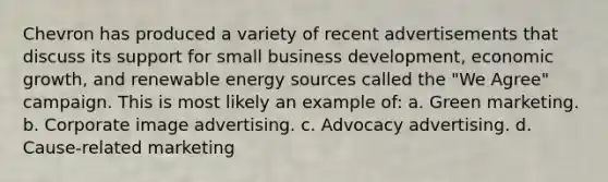 Chevron has produced a variety of recent advertisements that discuss its support for small business development, economic growth, and renewable energy sources called the "We Agree" campaign. This is most likely an example of: a. Green marketing. b. Corporate image advertising. c. Advocacy advertising. d. Cause-related marketing