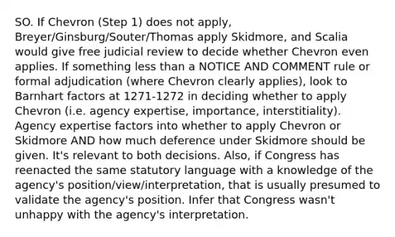 SO. If Chevron (Step 1) does not apply, Breyer/Ginsburg/Souter/Thomas apply Skidmore, and Scalia would give free judicial review to decide whether Chevron even applies. If something less than a NOTICE AND COMMENT rule or formal adjudication (where Chevron clearly applies), look to Barnhart factors at 1271-1272 in deciding whether to apply Chevron (i.e. agency expertise, importance, interstitiality). Agency expertise factors into whether to apply Chevron or Skidmore AND how much deference under Skidmore should be given. It's relevant to both decisions. Also, if Congress has reenacted the same statutory language with a knowledge of the agency's position/view/interpretation, that is usually presumed to validate the agency's position. Infer that Congress wasn't unhappy with the agency's interpretation.