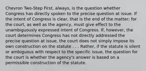 Chevron Two-Step First, always, is the question whether Congress has directly spoken to the precise question at issue. If the intent of Congress is clear, that is the end of the matter; for the court, as well as the agency, must give effect to the unambiguously expressed intent of Congress. If, however, the court determines Congress has not directly addressed the precise question at issue, the court does not simply impose its own construction on the statute . . . Rather, if the statute is silent or ambiguous with respect to the specific issue, the question for the court is whether the agency's answer is based on a permissible construction of the statute.