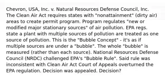 Chevron, USA, Inc. v. Natural Resources Defense Council, Inc. The Clean Air Act requires states with "nonattainment" (dirty air) areas to create permit program. Program regulates "new or modified major stationary sources" of air pollution. EPA regs. state a plant with multiple sources of pollution are treated as one source of pollution. This is the "Bubble Concept" - it's as if multiple sources are under a "bubble". The whole "bubble" is measured (rather than each source). National Resources Defense Council (NRDC) challenged EPA's "Bubble Rule". Said rule was inconsistent with Clean Air Act Court of Appeals overturned the EPA regulation. Decision was appealed. Decision?