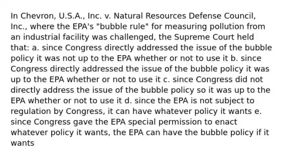 In Chevron, U.S.A., Inc. v. Natural Resources Defense Council, Inc., where the EPA's "bubble rule" for measuring pollution from an industrial facility was challenged, the Supreme Court held that: a. since Congress directly addressed the issue of the bubble policy it was not up to the EPA whether or not to use it b. since Congress directly addressed the issue of the bubble policy it was up to the EPA whether or not to use it c. since Congress did not directly address the issue of the bubble policy so it was up to the EPA whether or not to use it d. since the EPA is not subject to regulation by Congress, it can have whatever policy it wants e. since Congress gave the EPA special permission to enact whatever policy it wants, the EPA can have the bubble policy if it wants