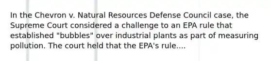 In the Chevron v. Natural Resources Defense Council case, the Supreme Court considered a challenge to an EPA rule that established "bubbles" over industrial plants as part of measuring pollution. The court held that the EPA's rule....