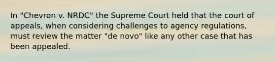 In "Chevron v. NRDC" the Supreme Court held that the court of appeals, when considering challenges to agency regulations, must review the matter "de novo" like any other case that has been appealed.