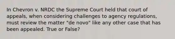 In Chevron v. NRDC the Supreme Court held that court of appeals, when considering challenges to agency regulations, must review the matter "de novo" like any other case that has been appealed. True or False?