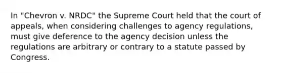 In "Chevron v. NRDC" the Supreme Court held that the court of appeals, when considering challenges to agency regulations, must give deference to the agency decision unless the regulations are arbitrary or contrary to a statute passed by Congress.