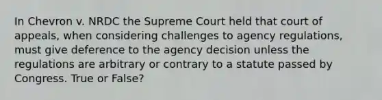 In Chevron v. NRDC the Supreme Court held that court of appeals, when considering challenges to agency regulations, must give deference to the agency decision unless the regulations are arbitrary or contrary to a statute passed by Congress. True or False?