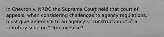 In Chevron v. NRDC the Supreme Court held that court of appeals, when considering challenges to agency regulations, must give deference to an agency's "construction of of a statutory scheme." True or False?