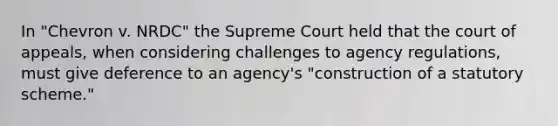 In "Chevron v. NRDC" the Supreme Court held that the court of appeals, when considering challenges to agency regulations, must give deference to an agency's "construction of a statutory scheme."