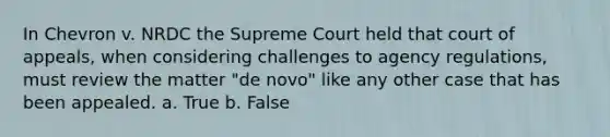 In Chevron v. NRDC the Supreme Court held that court of appeals, when considering challenges to agency regulations, must review the matter "de novo" like any other case that has been appealed. a. True b. False