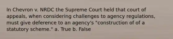 In Chevron v. NRDC the Supreme Court held that court of appeals, when considering challenges to agency regulations, must give deference to an agency's "construction of of a statutory scheme." a. True b. False