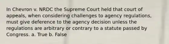 In Chevron v. NRDC the Supreme Court held that court of appeals, when considering challenges to agency regulations, must give deference to the agency decision unless the regulations are arbitrary or contrary to a statute passed by Congress. a. True b. False