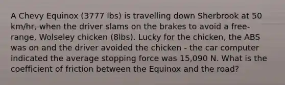 A Chevy Equinox (3777 lbs) is travelling down Sherbrook at 50 km/hr, when the driver slams on the brakes to avoid a free-range, Wolseley chicken (8lbs). Lucky for the chicken, the ABS was on and the driver avoided the chicken - the car computer indicated the average stopping force was 15,090 N. What is the coefficient of friction between the Equinox and the road?