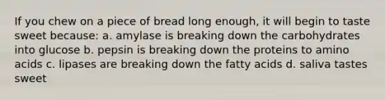 If you chew on a piece of bread long enough, it will begin to taste sweet because: a. amylase is breaking down the carbohydrates into glucose b. pepsin is breaking down the proteins to amino acids c. lipases are breaking down the fatty acids d. saliva tastes sweet