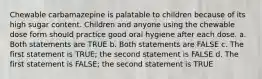 Chewable carbamazepine is palatable to children because of its high sugar content. Children and anyone using the chewable dose form should practice good oral hygiene after each dose. a. Both statements are TRUE b. Both statements are FALSE c. The first statement is TRUE; the second statement is FALSE d. The first statement is FALSE; the second statement is TRUE