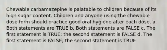 Chewable carbamazepine is palatable to children because of its high sugar content. Children and anyone using the chewable dose form should practice good oral hygiene after each dose. a. Both statements are TRUE b. Both statements are FALSE c. The first statement is TRUE; the second statement is FALSE d. The first statement is FALSE; the second statement is TRUE