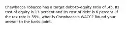 Chewbacca Tobacco has a target debt-to-equity ratio of .45. Its cost of equity is 13 percent and its cost of debt is 6 percent. If the tax rate is 35%, what is Chewbacca's WACC? Round your answer to the basis point.