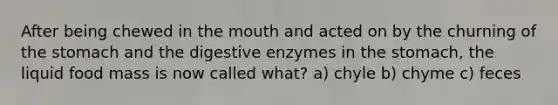 After being chewed in the mouth and acted on by the churning of the stomach and the digestive enzymes in the stomach, the liquid food mass is now called what? a) chyle b) chyme c) feces